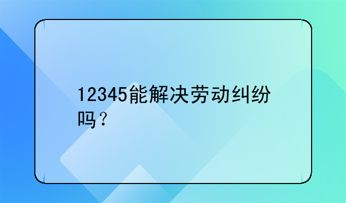 12345能解决劳动纠纷吗？