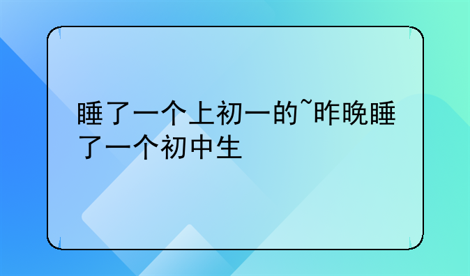 睡了一个上初一的~昨晚睡了一个初中生
