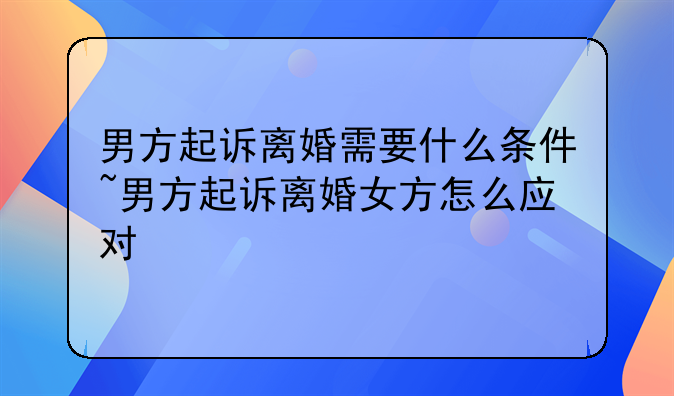 男方起诉离婚需要什么条件~男方起诉离婚女方怎么应对