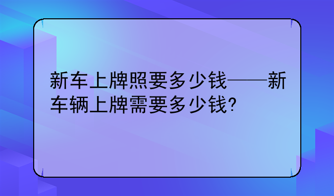 新车上牌照要多少钱——新车辆上牌需要多少钱?
