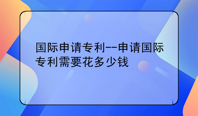国际申请专利--申请国际专利需要花多少钱