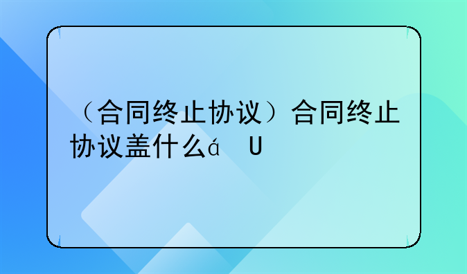（合同终止协议）合同终止协议盖什么章