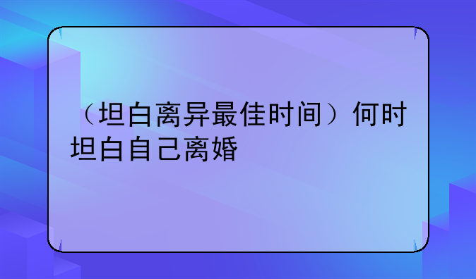 （坦白离异最佳时间）何时坦白自己离婚