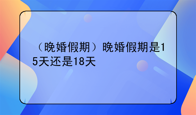 （晚婚假期）晚婚假期是15天还是18天