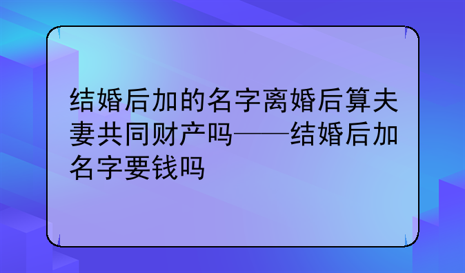 结婚后加的名字离婚后算夫妻共同财产吗——结婚后加名字要钱吗