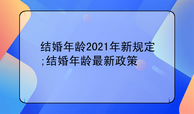 结婚年龄2021年新规定;结婚年龄最新政策