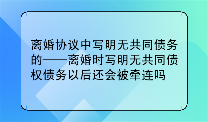 离婚协议中写明无共同债务的——离婚时写明无共同债权债务以后还会被牵连吗