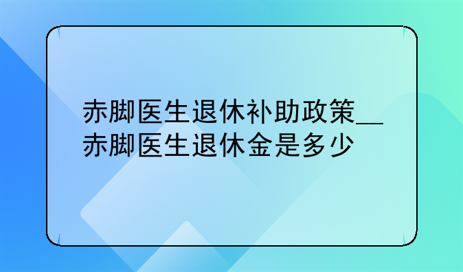 赤脚医生退休补助政策__赤脚医生退休金是多少