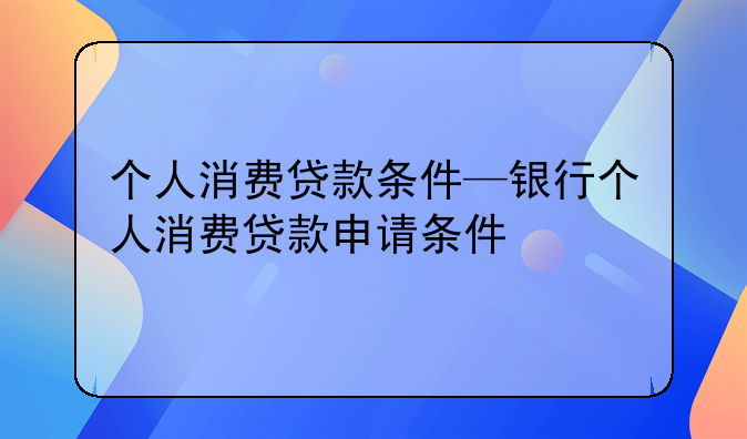 个人消费贷款条件—银行个人消费贷款申请条件