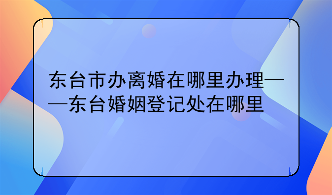 东台市办离婚在哪里办理——东台婚姻登记处在哪里