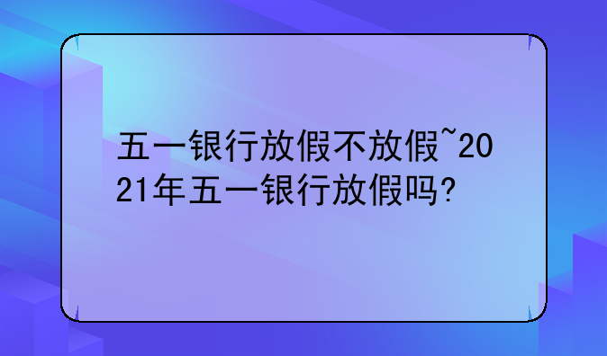 五一银行放假不放假~2021年五一银行放假吗?
