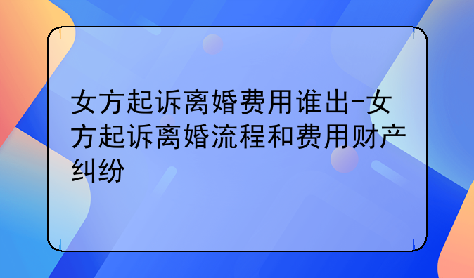 女方起诉离婚费用谁出-女方起诉离婚流程和费用财产纠纷