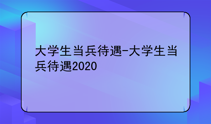 大学生当兵待遇-大学生当兵待遇2020
