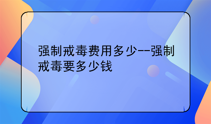 强制戒毒费用多少--强制戒毒要多少钱