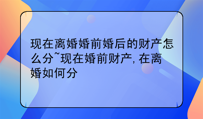 现在离婚婚前婚后的财产怎么分~现在婚前财产,在离婚如何分