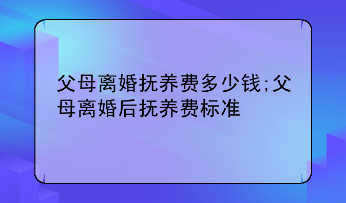 父母离婚抚养费多少钱;父母离婚后抚养费标准