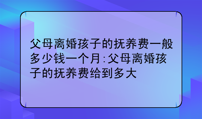 父母离婚孩子的抚养费一般多少钱一个月:父母离婚孩子的抚养费给到多大