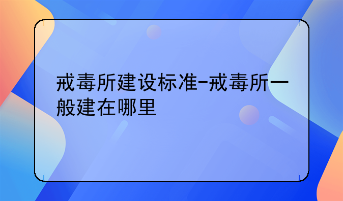 戒毒所建设标准-戒毒所一般建在哪里