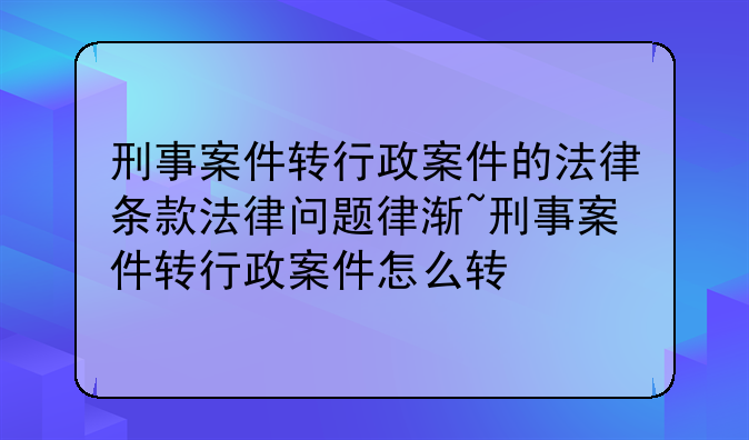 刑事案件转行政案件的法律条款法律问题律渐~刑事案件转行政案件怎么转