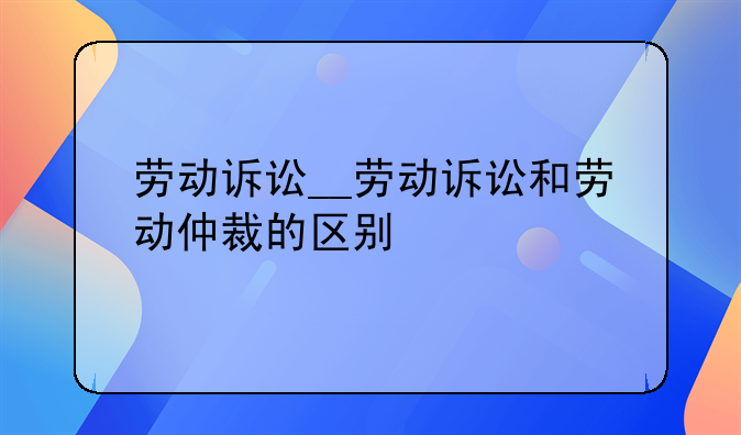 劳动诉讼__劳动诉讼和劳动仲裁的区别