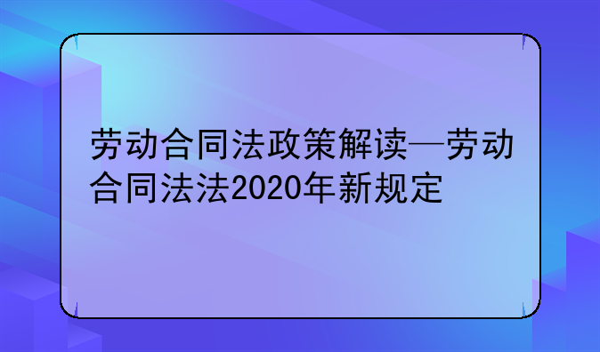 劳动合同法政策解读—劳动合同法法2020年新规定